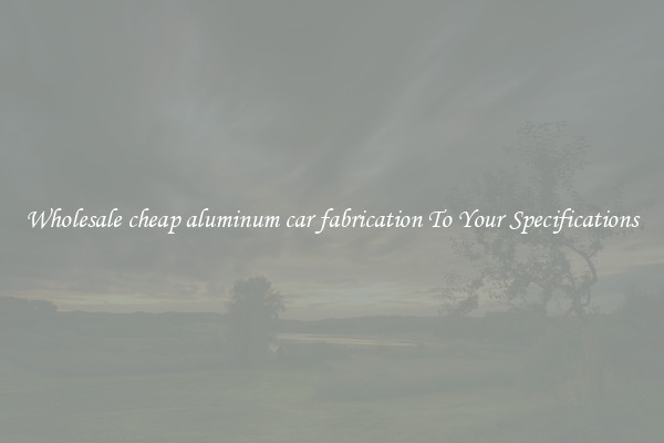Wholesale cheap aluminum car fabrication To Your Specifications