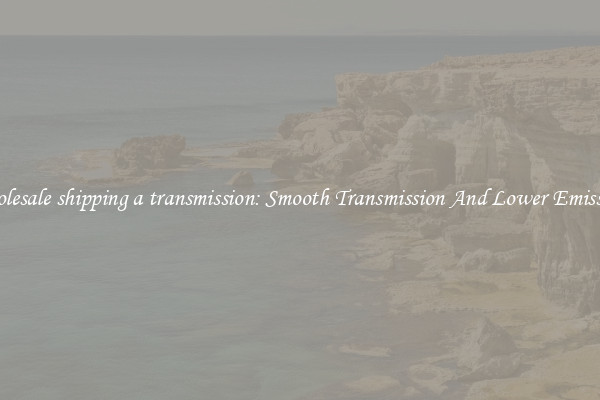 Wholesale shipping a transmission: Smooth Transmission And Lower Emissions
