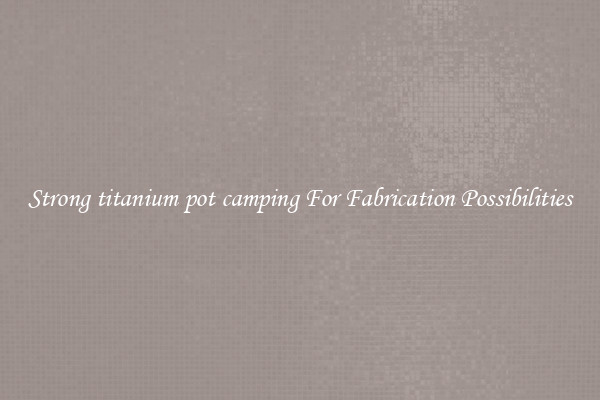 Strong titanium pot camping For Fabrication Possibilities